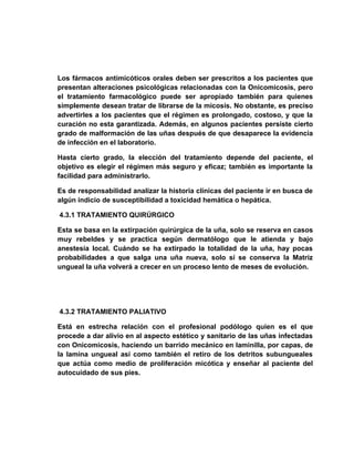 Los fármacos antimicóticos orales deben ser prescritos a los pacientes que
presentan alteraciones psicológicas relacionadas con la Onicomicosis, pero
el tratamiento farmacológico puede ser apropiado también para quienes
simplemente desean tratar de librarse de la micosis. No obstante, es preciso
advertirles a los pacientes que el régimen es prolongado, costoso, y que la
curación no esta garantizada. Además, en algunos pacientes persiste cierto
grado de malformación de las uñas después de que desaparece la evidencia
de infección en el laboratorio.

Hasta cierto grado, la elección del tratamiento depende del paciente, el
objetivo es elegir el régimen más seguro y eficaz; también es importante la
facilidad para administrarlo.

Es de responsabilidad analizar la historia clínicas del paciente ir en busca de
algún indicio de susceptibilidad a toxicidad hemática o hepática.

4.3.1 TRATAMIENTO QUIRÚRGICO

Esta se basa en la extirpación quirúrgica de la uña, solo se reserva en casos
muy rebeldes y se practica según dermatólogo que le atienda y bajo
anestesia local. Cuándo se ha extirpado la totalidad de la uña, hay pocas
probabilidades a que salga una uña nueva, solo sí se conserva la Matriz
ungueal la uña volverá a crecer en un proceso lento de meses de evolución.




4.3.2 TRATAMIENTO PALIATIVO

Está en estrecha relación con el profesional podólogo quien es el que
procede a dar alivio en al aspecto estético y sanitario de las uñas infectadas
con Onicomicosis, haciendo un barrido mecánico en laminilla, por capas, de
la lamina ungueal así como también el retiro de los detritos subungueales
que actúa como medio de proliferación micótica y enseñar al paciente del
autocuidado de sus pies.
 