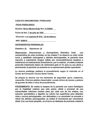 CASO Nº2 ONICOMICOSIS / PODOLOGO

FICHA PODOLOGICA

Nombre: Bravo Muñoz Rudy Rut: 5.725930

Fecha de Nac. 7 de julio de 1955

Dirección: Los espinos Nº 810 – 25 de febrero

NHC: 658910

ANTESEDENTES PERSONALES

Diabético: Sí   Hipertenso: Sí

Observación: Onicomicosis y Onicogrifosis Distrófica Total                 con
característica de uñas involutas, en los ortejos Iº se observa un color verde
sucio y apolillado subungueal y detritos periungueales, la paciente hace
mención a tratamiento fúngico fallido por inmunodeficiencia hepática e
intolerancia al medicamento Griseofulvina, por lo anterior, el médico tratante
prescribe tratamiento tópico de clotrimazol gota al 1% para su uso diario y
permanente, la paciente no presenta en su aponeurosis plantar queratosis.

La alumna podóloga realizará el procedimiento según lo instruido en el
Centro de Formación Técnica Santo Tomás.

Se prepara la alumna con los elementos de seguridad: gorro, antiparras,
mascarilla, Chorrera plástica desechable. Lavado clínico de manos y postura
de guantes de látex e inicio de procedimiento.

POCEDIMIENTO: Se realiza la asepsia de la paciente con suero fisiológico
por la fragilidad cutánea que esta posee, distal a proximal de sus
extremidades inferiores (ambos pies) por cada uno de los ortejos; con
solución queratolítico y algodón se cubren las superficies para ablandar
uñas y surcos periungueales, con delicadeza y un escariador se procede a
retirar los detritos periungueales, se realiza la onicotomia por crecimiento
distal. Con una freza pimpollo en el torno se desbasta de proximal a distal la
 