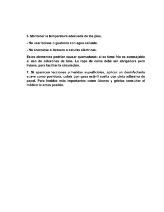 6. Mantener la temperatura adecuada de los pies.

- No usar bolsas o guateros con agua caliente.

- No acercarse al brasero o estufas eléctricas.

Estos elementos podrían causar quemaduras; si se tiene frío es aconsejable
el uso de calcetines de lana. La ropa de cama debe ser abrigadora pero
liviana, para facilitar la circulación.

7. Si aparecen lecciones u heridas superficiales, aplicar un desinfectante
suave como povidona, cubrir con gasa estéril suelta con cinta adhesiva de
papel. Para heridas más importantes como úlceras y grietas consultar al
médico lo antes posible.
 