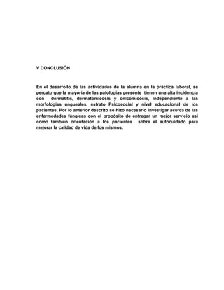 V CONCLUSIÓN



En el desarrollo de las actividades de la alumna en la práctica laboral, se
percato que la mayoría de las patologías presente tienen una alta incidencia
con    dermatitis, dermatomicosis y onicomicosis, independiente a las
morfologías ungueales, estrato Psicosocial y nivel educacional de los
pacientes. Por lo anterior descrito se hizo necesario investigar acerca de las
enfermedades fúngicas con el propósito de entregar un mejor servicio así
como también orientación a los pacientes sobre el autocuidado para
mejorar la calidad de vida de los mismos.
 