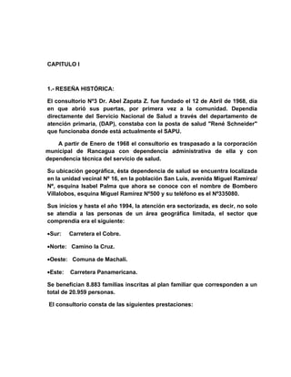 CAPITULO I



1.- RESEÑA HISTÓRICA:

El consultorio Nº3 Dr. Abel Zapata Z. fue fundado el 12 de Abril de 1968, día
en que abrió sus puertas, por primera vez a la comunidad. Dependía
directamente del Servicio Nacional de Salud a través del departamento de
atención primaria, (DAP), constaba con la posta de salud "René Schneider"
que funcionaba donde está actualmente el SAPU.

    A partir de Enero de 1968 el consultorio es traspasado a la corporación
municipal de Rancagua con dependencia administrativa de ella y con
dependencia técnica del servicio de salud.

Su ubicación geográfica, ésta dependencia de salud se encuentra localizada
en la unidad vecinal Nº 16, en la población San Luís, avenida Miguel Ramírez/
Nº, esquina Isabel Palma que ahora se conoce con el nombre de Bombero
Villalobos, esquina Miguel Ramírez Nº500 y su teléfono es el Nº335080.

Sus inicios y hasta el año 1994, la atención era sectorizada, es decir, no solo
se atendía a las personas de un área geográfica limitada, el sector que
comprendía era el siguiente:

•Sur:    Carretera el Cobre.

•Norte: Camino la Cruz.

•Oeste: Comuna de Machalí.

•Este:   Carretera Panamericana.

Se benefician 8.883 familias inscritas al plan familiar que corresponden a un
total de 20.959 personas.

 El consultorio consta de las siguientes prestaciones:
 