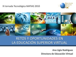 III Jornada Tecnológica MATIAS 2010
Ana Ligia Rodríguez
Directora de Educación Virtual
RETOS Y OPORTUNIDADES EN
LA EDUCACIÓN SUPERIOR VIRTUAL
 