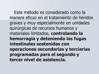 Este método es considerado como la
manera eficaz en el tratamiento de heridos
graves y muy especialmente en unidades
quirúrgicas de recursos humanos y
materiales limitados, controlando la
hemorragia y deteniendo las fugas
intestinales sostenidas con
operaciones secundarias y terciarias
programadas para el segundo y
tercer nivel de asistencia.
 