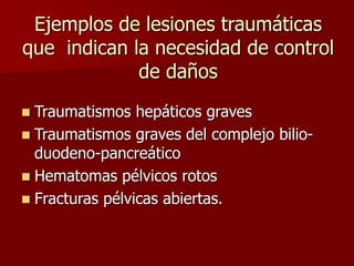 Ejemplos de lesiones traumáticas
que indican la necesidad de control
de daños
 Traumatismos hepáticos graves
 Traumatismos graves del complejo bilio-
duodeno-pancreático
 Hematomas pélvicos rotos
 Fracturas pélvicas abiertas.
 