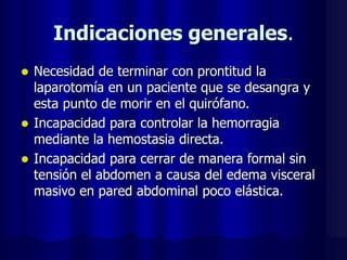 Indicaciones generales.
 Necesidad de terminar con prontitud la
laparotomía en un paciente que se desangra y
esta punto de morir en el quirófano.
 Incapacidad para controlar la hemorragia
mediante la hemostasia directa.
 Incapacidad para cerrar de manera formal sin
tensión el abdomen a causa del edema visceral
masivo en pared abdominal poco elástica.
 