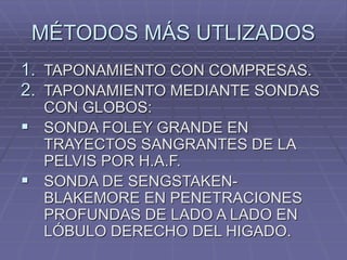 MÉTODOS MÁS UTLIZADOS
1. TAPONAMIENTO CON COMPRESAS.
2. TAPONAMIENTO MEDIANTE SONDAS
CON GLOBOS:
 SONDA FOLEY GRANDE EN
TRAYECTOS SANGRANTES DE LA
PELVIS POR H.A.F.
 SONDA DE SENGSTAKEN-
BLAKEMORE EN PENETRACIONES
PROFUNDAS DE LADO A LADO EN
LÓBULO DERECHO DEL HIGADO.
 