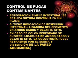CONTROL DE FUGAS
CONTAMINANTES
• PERFORACIÓN SIMPLE INTESTINAL. SE
REALIZA SUTURA CONTÍNUA EN UN
PLANO.
• SI TIENE INDICACIÓN DE RESECCIÓN
INTESTINAL: LIGADURA DEL SEGMENTO
EN AMBOS CABOS Y DEJAR IN SITU.
• EN CASO DE COLON PERFORADO SE
SUGIERE: LIGADURA DE AMBOS CABOS Y
DEJAR IN SITU. (LA COLOSTOMÍA PUEDE
RETRAERSE POR EL EDEMA Y
DISTENCIÓN DE LA PARED
ABDOMINAL)
 