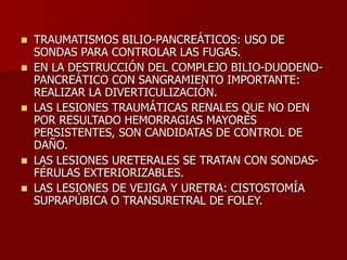  TRAUMATISMOS BILIO-PANCREÁTICOS: USO DE
SONDAS PARA CONTROLAR LAS FUGAS.
 EN LA DESTRUCCIÓN DEL COMPLEJO BILIO-DUODENO-
PANCREÁTICO CON SANGRAMIENTO IMPORTANTE:
REALIZAR LA DIVERTICULIZACIÓN.
 LAS LESIONES TRAUMÁTICAS RENALES QUE NO DEN
POR RESULTADO HEMORRAGIAS MAYORES
PERSISTENTES, SON CANDIDATAS DE CONTROL DE
DAÑO.
 LAS LESIONES URETERALES SE TRATAN CON SONDAS-
FÉRULAS EXTERIORIZABLES.
 LAS LESIONES DE VEJIGA Y URETRA: CISTOSTOMÍA
SUPRAPÚBICA O TRANSURETRAL DE FOLEY.
 