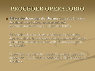 PROCEDER OPERATORIO
 Diverticulización de Berne: Sutura de la lesión
duodenal, si la hubiera, antrectomía más
gastroenteroanastomosis y duodenostomía.
El objetivo de esta cirugía es derivar el contenido
digestivo de las lesiones para evitar la activación de las
enzimas pancreáticas al convertir al duodeno en un
divertículo.
Se prefiere este método cuando hay injuria duodenal
importante o en lesiones combinadas del páncreas y el
duodeno.
 