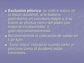  Exclusión pilórica: se realiza sutura de
la lesión duodenal, si la hubiera,
gastrotomía en curvatura mayor y a su
través se efectúa cierre del píloro con
material irreabsorbible, y
gastroyeyunoanastomosis .
 Recomendamos la colocación de sonda en
t de Kehr.
 Tiene mayor indicación cuando tanto el
páncreas como el duodeno están
lesionados.
 