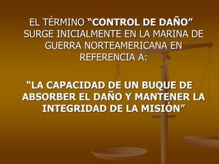 EL TÉRMINO “CONTROL DE DAÑO”
SURGE INICIALMENTE EN LA MARINA DE
GUERRA NORTEAMERICANA EN
REFERENCIA A:
“LA CAPACIDAD DE UN BUQUE DE
ABSORBER EL DAÑO Y MANTENER LA
INTEGRIDAD DE LA MISIÓN”
 