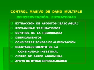 CONTROL MASIVO DE DAÑO MÚLTIPLE
REINTERVENCIÓN: ESTRATEGIAS
 EXTRACCIÓN DE APÓSITOS ( BAJO AGUA )
 REEXAMINAR TRAUMATISMOS
 CONTROL DE LA HEMORRAGIA
 DEBRIDAMIENTOS
 CONSIDERAR SONDAS DE ALIMENTACIÓN
 REESTABLECIMIENTO DE LA
CONTINUIDAD INTESTINAL
 CIERRE DE PARED ABDOMINAL
 APOYO DE OTRAS ESPECIALIDADES
 