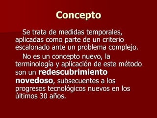 Concepto
Se trata de medidas temporales,
aplicadas como parte de un criterio
escalonado ante un problema complejo.
No es un concepto nuevo, la
terminología y aplicación de este método
son un redescubrimiento
novedoso, subsecuentes a los
progresos tecnológicos nuevos en los
últimos 30 años.
 