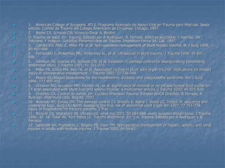  1. American College of Surgeons. ATLS, Programa Avanzado de Apoyo Vital en Trauma para Médicos. Sexta
edición. Comité de Trauma del Colegio Americano de Cirujanos. Chicago, 1997.
 2. Barba CA, Schwab CW, Vicencio-Tovar A, Birolini
 D. Trauma de bazo. En: Trauma. Editado por A Rodríguez, R. Ferrada. Editores asociados: J Asensio, DV
Feliciano, F Holguín. Sociedad Panamericana de Trauma. Impresora Feriva SA. Cali, 1997.
 3. Carrillo EH, Platz E, Miller FB, et al. Non-operative management of blunt hepatic trauma. Br J Surg 1998;
85:461-468.
 4. Fernández L, McKenney MG, McKenney KL, et al. Ultrasound in blunt trauma. J Trauma 1998; 45:841-
848.
 5. Johnson JW, Gracias VH, Schwab CW, et al. Evolution in damage control for exanguinating penetrating
abdominal injury. J Trauma 2001; 51:261-271.
 6. Miller PR, Croce MA, Bee TK, et al. Associated injuries in blunt solid organ trauma: implications for missed
injury in nonoperative management. J Trauma 2002; 53:238-244.
 7. Moore EE. Staged laparotomy for the hypothermia, acidosis, and coagulopathy syndrome. Am J Surg
1996; 172:405-410.
 8. Ochsner MG, Knudson MM, Pachter HL, et al. Significance of minimal or no intraperitoneal fluid visible on
CT scan associated with blunt liver and splenic injuries: a multicenter anlysis. J Trauma 2000; 49:505-510.
 9. Ordóñez CA. Control de daños. En: Cuidado Intensivo Trauma. Editado porCA Ordóñez, R Ferrada, R
Buitrago. Distribuna Ltda. Bogotá, 2002.
 10. Rotondo MF, Zonies DH. The damage control 13. Shweiki E, Klena J, Wood GC, Indeck M. sequence and
underlying logic. Surg Clin North Assessing the true risk of abdominal solid organ Am 1997; 77:761-778.
injury in hospitalized rib fracture patients. J Trau
 11. Rozycki GS, Shackford SR. Ultrasound, what ma 2001; 50:684-688. every surgeon should know. J Trauma
1996; 40: 14. Tovar AV, Toro Yepes LE. Trauma abdominal. En: 1-4. Trauma. Editado por A Rodríguez y R.
Ferrada.
 12. Sartorelli KH, Frumiento C, Rogers FB, Osler TM. Nonoperative management of hepatic, splenic, and renal
injuries in adults with multiple injuries. J Trauma 2000; 49:56-62.
 