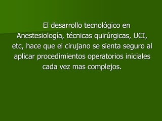 El desarrollo tecnológico en
Anestesiología, técnicas quirúrgicas, UCI,
etc, hace que el cirujano se sienta seguro al
aplicar procedimientos operatorios iniciales
cada vez mas complejos.
 