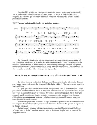 11
Aquí también se alternan – aunque no tan regularmente- las acentuaciones en 6/8 y
3/4, la melodía está construida sobre la escala mayor, y casi en su mayoría por grado
conjunto. La síncopas que se ven en la melodía coinciden en su mayoría con los acentos
prosódicos del texto.
Ej. 37 Cuando nada te debía (bailecito) Anónimo popular.
La rítmica de este ejemplo alterna regularmente acentuaciones en compases de 6/8 y
3/4. Al analizar las estrofas se descubre la escala menor armónica como estructurante de la
melodía. En el estribillo, la primer mitad del antecedente (tarde ciego corazón) y la primer
mitad del consecuente (cómo quieres que yo cure), están en modo dórico. Con respecto a las
síncopas, sólo la mitad de ellas coinciden con la prosodia.
APLICACIÓN DE ESTOS SABERES EN FUNCIÓN DE UN ARREGLO CORAL
En estos ritmos, el predominio de líneas melódicas subordinadas a la rítmica de estas
especies es mayor, y dentro de la comparación Bailecito – Gato – Chacarera, es aún mayor en
las dos últimas.
Al igual que en los ejemplos anteriores, hay que evitar caer en una monotonía rítmica
por ceñirse estrictamente a las bases de percusión características, no hay que olvidarse de que
son voces las que se trabajan, y la variedad de recursos que se utilicen para hacer el arreglo
pueden ir desde homofonías simples hasta los contracantos más variados, pero siempre
eligiendo opciones cantables, teniendo cuidado con conducciones dificultosas, salvo que
estén justificadas musicalmente.
También hay que tener en cuenta el aspecto melódico para adecuar la armonía a lo que
nos propone el contexto melódico, con sus características distintivas del género, la especie y
la obra en particular.
Para graficar y observar estos comportamientos analizaré fragmentos del bailecito
“Cuando nada te debía”, anónimo popular, y de la chacarera “Coplas para la tejedora” de
Jorge Fandermole
 