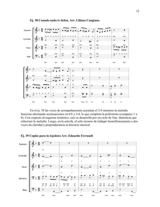 12
Ej. 38 Cuando nada te debía. Arr. Liliana Cangiano
En el ej. 38 las voces de acompañamiento acentúan el 3/4 mientras la melodía
funciona alternando acentuaciones en 6/8 y 3/4, lo que completa la polirritmia (compases 1 a
8). Con respecto al esquema armónico, este se desarrolla por un ciclo de 5tas. diatónicas que
refuerzan la melodía. Luego, en la estrofa, el solo recurso de trabajar homofónicamente a dos
voces da claridad y preponderancia al discurso musical.
Ej. 39 Coplas para la tejedora Arr. Eduardo Ferraudi
 