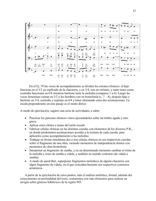 13
En el Ej. 39 las voces de acompañamiento se dividen los estratos rítmicos: el bajo
funciona en el 3/2 ya explicado de la chacarera, y en 3/4, con un ostinato, y tanto tenor como
contralto funcionan en 6/8 mientras barítono tiene la melodía (compases 1 a 6). Luego las
voces femeninas cantan en 3/2 y los hombres van en homofonía (c. 7 – 8), después bajo y
barítono en 3/4, contralto y soprano en 6/8 y tenor alternando estas dos acentuaciones. La
escala preponderante en este pasaje es el modo dórico.
A modo de ejercitación, sugiero una serie de actividades, a saber:
 Practicar los patrones rítmicos vistos ejecutándolos sobre un timbre agudo y otro
grave.
 Aplicar estos ritmos a temas del estilo tocado
 Fabricar células rítmicas en las distintas cuerdas con elementos de los diversos P.R.,
en donde predominen acentuaciones acordes a la tesitura de cada cuerda, para
aplicarlos como acompañamiento a las melodías.
 Trabajar en forma simultánea dos o tres células rítmicas en sus respectivas cuerdas
sobre el fragmento de una obra, variando momentos de independencia rítmica con
momentos de clara homofonía
 Interpretar un fragmento de zamba, y en un determinado momento cambiar el ritmo de
la melodía y texto de zamba a vidala, y también en sentido contrario (de vidala a
zamba).
 A modo de quod libet, superponer fragmentos melódicos de alguna chacarera con
algún fragmento de vidala, en el que coincidan bastante sus respectivos contextos
armónicos.
A partir de la ejercitación de estos puntos, más el análisis melódico, formal, además del
conocimiento en profundidad del texto, contaremos con más elementos para realizar un
arreglo sobre géneros folklóricos de la región NO.
 