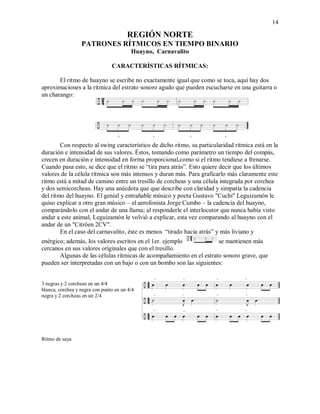 14
REGIÓN NORTE
PATRONES RÍTMICOS EN TIEMPO BINARIO
Huayno, Carnavalito
CARACTERÍSTICAS RÍTMICAS:
El ritmo de huayno se escribe no exactamente igual que como se toca, aquí hay dos
aproximaciones a la rítmica del estrato sonoro agudo que pueden escucharse en una guitarra o
un charango:
Con respecto al swing característico de dicho ritmo, su particularidad rítmica está en la
duración e intensidad de sus valores. Éstos, tomando como parámetro un tiempo del compás,
crecen en duración e intensidad en forma proporcional,como si el ritmo tendiese a frenarse.
Cuando pasa esto, se dice que el ritmo se “tira para atrás”. Esto quiere decir que los últimos
valores de la célula rítmica son más intensos y duran más. Para graficarlo más claramente este
ritmo está a mitad de camino entre un tresillo de corcheas y una célula integrada por corchea
y dos semicorcheas. Hay una anécdota que que describe con claridad y simpatía la cadencia
del ritmo del huayno. El genial y entrañable músico y poeta Gustavo "Cuchi" Leguizamón le
quiso explicar a otro gran músico – el aerofonista Jorge Cumbo – la cadencia del huayno,
comparándolo con el andar de una llama; al responderle el interlocutor que nunca había visto
andar a este animal, Leguizamón le volvió a explicar, esta vez comparando al huayno con el
andar de un "Citröen 2CV".
En el caso del carnavalito, éste es menos “tirado hacia atrás” y más liviano y
enérgico; además, los valores escritos en el 1er. ejemplo se mantienen más
cercanos en sus valores originales que con el tresillo.
Algunas de las células rítmicas de acompañamiento en el estrato sonoro grave, que
pueden ser interpretadas con un bajo o con un bombo son las siguientes:
3 negras y 2 corcheas en un 4/4
blanca, corchea y negra con punto en un 4/4
negra y 2 corcheas en un 2/4
Ritmo de saya
 