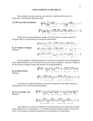 15
CARACTERÍSTICAS MELÓDICAS
Para entender en primer lugar las características melódicas del Huayno y el
Carnavalito, analizaremos algunos de ellos:
Ej. 40 Carnavalito del duende:
Predomina la escala pentatónica, aunque en los dos últimos compases aparece el
6to.grado Mayor, que transforma a la escala en modo dórico.
Ej. 41 Camino a Chuquis
(Huayno)
En este ejemplo se combina luego de un comienzo con acorde de tónica desplegado y
sigue mayoritariamente con las variantes de la escala menor melódica y armónica, aunque en
sus dos últimos compases remite nuevamente a la escala pentatónica.
Ej. 42 Doña Ubenza
(Huayno)
Este huayno (en algunas partituras se encuentra anunciado como kaluyo) funciona
melódicamente solo sobre la escala pentatónica.
Ej. 43 La Estrella Azul
(Huayno)
Aquí aparece al comienzo nuevamente la escala pentatónica pero luego pasa al modo
menor diatónico en el consecuente (c. 3 a 5) donde finaliza por grado conjunto. El intervalo
de 4ta. J del comienzo estructura la melodía en el antecedente y el consecuente
 