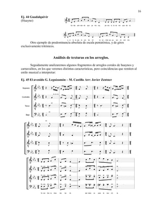 16
Ej. 44 Guadalquivir
(Huayno)
Otro ejemplo de predominancia absoluta de escala pentatónica, y de giros
exclusivamente tritónicos.
Análisis de texturas en los arreglos.
Seguidamente analizaremos algunos fragmentos de arreglos corales de huaynos y
carnavalitos, en los que veremos distintas características, pero coincidencias que remiten al
estilo musical a interpretar:
Ej. 45 El avenido G. Leguizamón – M. Castilla Arr: Javier Zentner
 