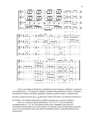17
Éste es un arreglo en donde hay variedad de recursos rítmicos, melódicos y armónicos.
La introducción (c. 1 a 9) juega con arpegios, melodía entre pentatónica y dórica, y distintas
articulaciones rítmicas con pulsos agregados siempre en pulso de negra. La aparición de
síncopas y grupos diversos de  y 2 dan marco rítmico del estilo. Las funciones armónicas I,
III, IV(M) y Vm también determinan un ámbito marcado por el contexto melódico.
En la 1er. estrofa se alterna homofonía (c.10 a 14 y 17 a 18) con melodía y
acompañamiento (c. 15 y 16), ésta última textura viene a recrear lo que hacen los
instrumentos básicamente en su forma rítmica. El concepto recrear es importante porque las
voces no necesariamente tienen que imitar textualmente ritmos o melodías hechas por los
instrumentos.
 