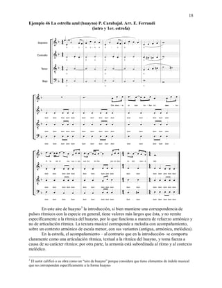 18
Ejemplo 46 La estrella azul (huayno) P. Carabajal. Arr. E. Ferraudi
(intro y 1er. estrofa)
En este aire de huayno3
la introducción, si bien mantiene una correspondencia de
pulsos rítmicos con la especie en general, tiene valores más largos que ésta, y no remite
específicamente a la rítmica del huayno, por lo que funciona a manera de refuerzo armónico y
no de articulación rítmica. La textura musical corresponde a melodía con acompañamiento,
sobre un contexto armónico de escala menor, con sus variantes (antigua, armónica, melódica).
En la estrofa, el acompañamiento – al contrario que en la introducción- se comporta
claramente como una articulación rítmica, textual a la rítmica del huayno, y toma fuerza a
causa de su carácter rítmico; por otra parte, la armonía está subordinada al ritmo y al contexto
melódico.
3
El autor calificó a su obra como un “aire de huayno” porque considera que tiene elementos de índole musical
que no corresponden específicamente a la forma huayno
 