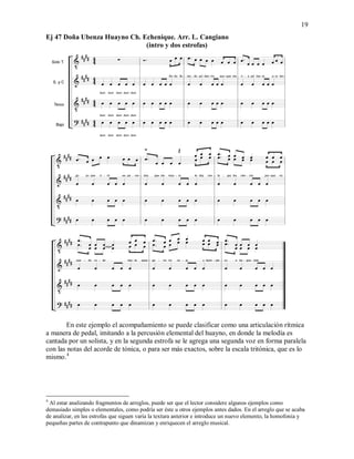 19
Ej 47 Doña Ubenza Huayno Ch. Echenique. Arr. L. Cangiano
(intro y dos estrofas)
En este ejemplo el acompañamiento se puede clasificar como una articulación rítmica
a manera de pedal, imitando a la percusión elemental del huayno, en donde la melodía es
cantada por un solista, y en la segunda estrofa se le agrega una segunda voz en forma paralela
con las notas del acorde de tónica, o para ser más exactos, sobre la escala tritónica, que es lo
mismo.4
4
Al estar analizando fragmentos de arreglos, puede ser que el lector considere algunos ejemplos como
demasiado simples o elementales, como podría ser éste u otros ejemplos antes dados. En el arreglo que se acaba
de analizar, en las estrofas que siguen varía la textura anterior e introduce un nuevo elemento, la homofonía y
pequeñas partes de contrapunto que dinamizan y enriquecen el arreglo musical.
 