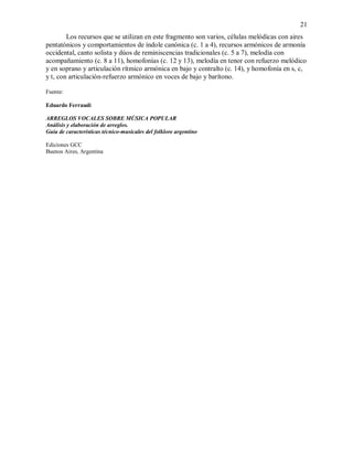 21
Los recursos que se utilizan en este fragmento son varios, células melódicas con aires
pentatónicos y comportamientos de índole canónica (c. 1 a 4), recursos armónicos de armonía
occidental, canto solista y dúos de reminiscencias tradicionales (c. 5 a 7), melodía con
acompañamiento (c. 8 a 11), homofonías (c. 12 y 13), melodía en tenor con refuerzo melódico
y en soprano y articulación rítmico armónica en bajo y contralto (c. 14), y homofonía en s, c,
y t, con articulación-refuerzo armónico en voces de bajo y barítono.
Fuente:
Eduardo Ferraudi
ARREGLOS VOCALES SOBRE MÚSICA POPULAR
Análisis y elaboración de arreglos.
Guía de características técnico-musicales del folklore argentino
Ediciones GCC
Buenos Aires, Argentina
 