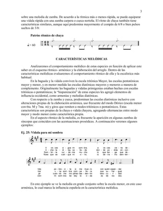 3
sobre una melodía de zamba. De acuerdo a la rítmica más o menos rápida, se puede equiparar
una vidala rápida con una zamba carpera o cueca norteña. El ritmo de chaya también tiene
características similares, aunque aquí predomina mayormente el compás de 6/8 o bien pulsos
sueltos de 3/8:
Patrón rítmico de chaya
.= 60
CARACTERÍSTICAS MELÓDICAS
Analizaremos el comportamiento melódico de estas especies en función de aplicar este
saber en el esquema rítmico- armónico y la elaboración del arreglo. Dentro de las
características melódicas evaluaremos el comportamiento rítmico de ella y la escalística más
habitual.
En la baguala y la vidala conviven la escala tritónica Mayor, las escalas pentatónicas
mayor y menor, y en menor medida las escalas diatónicas mayores y menores a manera de
complemento. Originalmente las bagualas y vidalas primigenias estaban hechas con escalas
tritónicas o pentatónicas; la “hispanización” de estas especies les agregó elementos de
influencia occidental, como armonías y melodías diatónicas.
Con respecto a la zamba y cueca, predominan las escalas diatónicas inclusive con
alteraciones propias de la elaboración armónica, uso frecuente del modo Dórico (escala menor
con 6ta. M y 7ma. m) y giros que remiten a modos tritónicos o pentatónicos. Estas
características son propias de la chaya o vidala chayera, agregando alternancias entre modo
mayor y modo menor como característica propia.
En el aspecto rítmico de la melodía, es frecuente la aparición en algunas zambas de
síncopas que coinciden con las acentuaciones prosódicas. A continuación veremos algunos
ejemplos:
Ej. 25: Vidala para mi sombra
En este ejemplo se ve la melodía en grado conjunto sobre la escala menor, en este caso
armónica, lo cual marca la influencia española en la característica melódica.
 