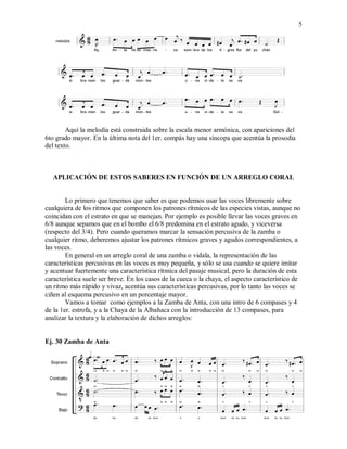 5
Aquí la melodía está construida sobre la escala menor armónica, con apariciones del
6to grado mayor. En la última nota del 1er. compás hay una síncopa que acentúa la prosodia
del texto.
APLICACIÓN DE ESTOS SABERES EN FUNCIÓN DE UN ARREGLO CORAL
Lo primero que tenemos que saber es que podemos usar las voces libremente sobre
cualquiera de los ritmos que componen los patrones rítmicos de las especies vistas, aunque no
coincidan con el estrato en que se manejan. Por ejemplo es posible llevar las voces graves en
6/8 aunque sepamos que en el bombo el 6/8 predomina en el estrato agudo, y viceversa
(respecto del 3/4). Pero cuando queramos marcar la sensación percusiva de la zamba o
cualquier ritmo, deberemos ajustar los patrones rítmicos graves y agudos correspondientes, a
las voces.
En general en un arreglo coral de una zamba o vidala, la representación de las
características percusivas en las voces es muy pequeña, y sólo se usa cuando se quiere imitar
y acentuar fuertemente una característica rítmica del pasaje musical, pero la duración de esta
característica suele ser breve. En los casos de la cueca o la chaya, el aspecto característico de
un ritmo más rápido y vivaz, acentúa sus características percusivas, por lo tanto las voces se
ciñen al esquema percusivo en un porcentaje mayor.
Vamos a tomar como ejemplos a la Zamba de Anta, con una intro de 6 compases y 4
de la 1er. estrofa, y a la Chaya de la Albahaca con la introducción de 13 compases, para
analizar la textura y la elaboración de dichos arreglos:
Ej. 30 Zamba de Anta
 