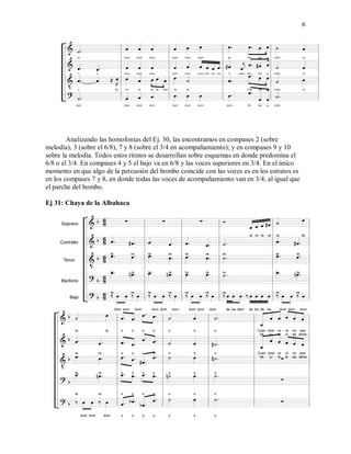 6
Analizando las homofonías del Ej. 30, las encontramos en compases 2 (sobre
melodía), 3 (sobre el 6/8), 7 y 8 (sobre el 3/4 en acompañamiento); y en compases 9 y 10
sobre la melodía. Todos estos ritmos se desarrollan sobre esquemas en donde predomina el
6/8 o el 3/4. En compases 4 y 5 el bajo va en 6/8 y las voces superiores en 3/4. En el único
momento en que algo de la percusión del bombo coincide con las voces es en los estratos es
en los compases 7 y 8, en donde todas las voces de acompañamiento van en 3/4, al igual que
el parche del bombo.
Ej 31: Chaya de la Albahaca
 