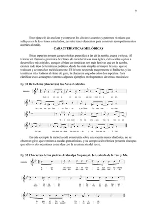 9
Este ejercicio de analizar y comparar los distintos acentos y patrones rítmicos que
influyen en la los ritmos estudiados, permite tener elementos para construir acompañamientos
acordes al estilo.
CARACTERÍSTICAS MELÓDICAS
Estas especies poseen características parecidas a las de la zamba, cueca o chaya. Al
tratarse en términos generales de ritmos de características más ágiles, éstos están sujetos a
desarrollos más rápidos, aunque si bien las temáticas son más festivas que en la zamba,
existen todo tipo de temáticas poéticas, desde las más simples al mayor lirismo, que se
traducen y acompañan melódicamente. El lirismo responde mayormente al bailecito, y las
temáticas más festivas al ritmo de gato, la chacarera engloba estos dos aspectos. Para
clarificar estos conceptos veremos algunos ejemplos en fragmentos de temas musicales:
Ej. 32 De Ischilín (chacarera) Ica Novo 2 estrofas
En este ejemplo la melodía está construida sobre una escala menor diatónica, no se
observan giros que remiten a escalas pentatónicas, y su composición rítmica presenta síncopas
que sólo en dos ocasiones coinciden con la acentuación del texto.
Ej. 33 Chacarera de las piedras Atahualpa Yupanqui. 1er. estrofa de la 1ra. y 2da.
 