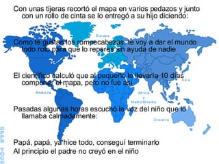 Con unas tijeras recortó el mapa en varios pedazos y junto con un rollo de cinta se lo entregó a su hijo diciendo:  Como te gustan los rompecabezas, te voy a dar el mundo todo roto para que lo repares sin ayuda de nadie El científico calculó que al pequeño le llevaría 10 días componer el mapa, pero no fue así Pasadas algunas horas escuchó la voz del niño que lo llamaba calmadamente: Papá, papá, ya hice todo, conseguí terminarlo Al principio el padre no creyó en el niño ©PPS TOC® 