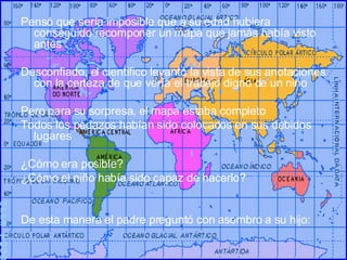 Pensó que sería imposible que a su edad hubiera conseguido recomponer un mapa que jamás había visto antes Desconfiado, el científico levantó la vista de sus anotaciones con la certeza de que vería el trabajo digno de un niño Pero para su sorpresa, el mapa estaba completo Todos los pedazos habían sido colocados en sus debidos lugares ¿Cómo era posible? ¿Cómo el niño había sido capaz de hacerlo? De esta manera el padre preguntó con asombro a su hijo: ©PPS TOC® 