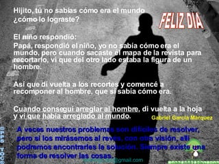 Hijito, tú no sabías cómo era el mundo ¿cómo lo lograste? El niño respondió: Papá, respondió el niño, yo no sabía cómo era el mundo, pero cuando sacaste el mapa de la revista para recortarlo, vi que del otro lado estaba la figura de un hombre. Así que di vuelta a los recortes y comencé a recomponer al hombre, que sí sabía cómo era. Cuando conseguí arreglar al hombre , di vuelta a la hoja y  ví que había arreglado al mundo . ©PPS TOC® [email_address] Gabriel García Márquez A veces nuestros problemas son difíciles de resolver, pero si los mirásemos al revés, con otra visión, alli podremos encontrarles la solución. Siempre existe una forma de resolver las cosas.  FELIZ DIA 