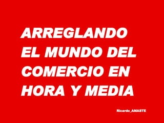 ARREGLANDO EL MUNDO DEL COMERCIO EN HORA Y MEDIA Ricardo_AMAST E 