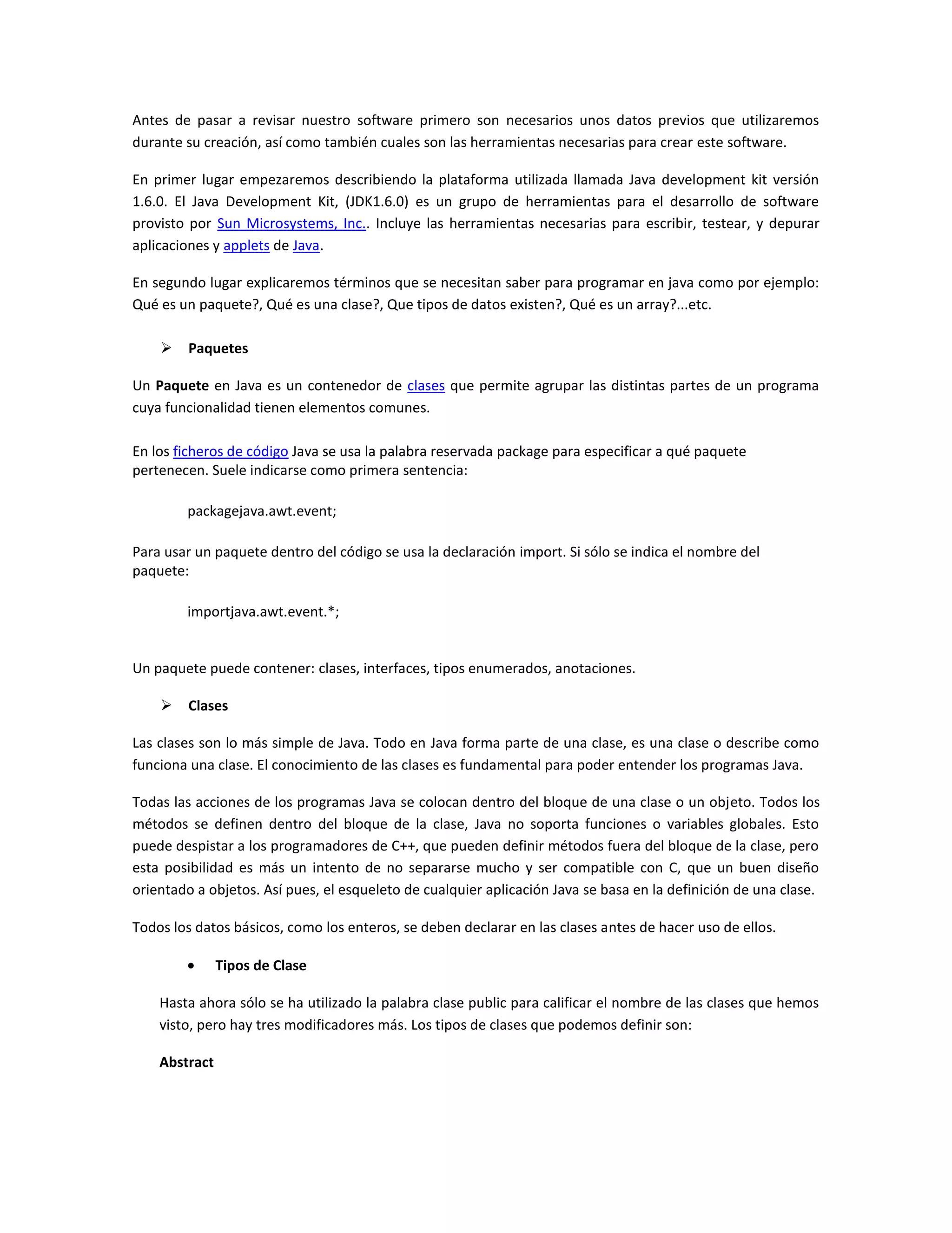 Antes de pasar a revisar nuestro software primero son necesarios unos datos previos que utilizaremos durante su creación, así como también cuales son las herramientas necesarias para crear este software.<br />En primer lugar empezaremos describiendo la plataforma utilizada llamada Java development kit versión 1.6.0. El Java Development Kit, (JDK1.6.0) es un grupo de herramientas para el desarrollo de software provisto por Sun Microsystems, Inc.. Incluye las herramientas necesarias para escribir, testear, y depurar aplicaciones y applets de Java.   <br />En segundo lugar explicaremos términos que se necesitan saber para programar en java como por ejemplo: Qué es un paquete?, Qué es una clase?, Que tipos de datos existen?, Qué es un array?...etc. <br />Paquetes<br />Un Paquete en Java es un contenedor de clases que permite agrupar las distintas partes de un programa cuya funcionalidad tienen elementos comunes.<br />En los ficheros de código Java se usa la palabra reservada package para especificar a qué paquete pertenecen. Suele indicarse como primera sentencia:<br />package java.awt.event;<br />Para usar un paquete dentro del código se usa la declaración import. Si sólo se indica el nombre del paquete:<br />import java.awt.event.*;<br />Un paquete puede contener: clases, interfaces, tipos enumerados, anotaciones.<br />Clases<br />Las clases son lo más simple de Java. Todo en Java forma parte de una clase, es una clase o describe como funciona una clase. El conocimiento de las clases es fundamental para poder entender los programas Java.<br />Todas las acciones de los programas Java se colocan dentro del bloque de una clase o un objeto. Todos los métodos se definen dentro del bloque de la clase, Java no soporta funciones o variables globales. Esto puede despistar a los programadores de C++, que pueden definir métodos fuera del bloque de la clase, pero esta posibilidad es más un intento de no separarse mucho y ser compatible con C, que un buen diseño orientado a objetos. Así pues, el esqueleto de cualquier aplicación Java se basa en la definición de una clase.<br />Todos los datos básicos, como los enteros, se deben declarar en las clases antes de hacer uso de ellos. <br />Tipos de Clase<br />Hasta ahora sólo se ha utilizado la palabra clase public para calificar el nombre de las clases que hemos visto, pero hay tres modificadores más. Los tipos de clases que podemos definir son:<br />Abstract <br />Una clase abstract tiene al menos un método abstracto. Una clase abstracta no se instancia, sino que se utiliza como clase base para la herencia.<br />Final <br />Una clase final se declara como la clase que termina una cadena de herencia. No se puede heredar de una clase final. Por ejemplo, la clase Math es una clase final.<br />Public <br />Las clases public son accesibles desde otras clases, bien sea directamente o por herencia. Son accesibles dentro del mismo paquete en el que se han declarado. Para acceder desde otros paquetes, primero tienen que ser importadas.<br />Synchronizable <br />Este modificador especifica que todos los métodos definidos en la clase son sincronizados, es decir, que no se puede acceder al mismo tiempo a ellos desde distintos threads; el sistema se encarga de colocar los flags necesarios para evitarlo. Este mecanismo hace que desde threads diferentes se puedan modificar las mismas variables sin que haya problemas de que se sobrescriban.<br />VARIABLES Y METODOS DE INSTANCIA  <br />Una clase en Java puede contener variables y métodos. Las variables pueden ser tipos primitivos como int, char, etc. Los métodos son funciones.<br />Por ejemplo, en el siguiente trozo de código podemos observarlo:<br />    public MiClase {<br />         int i;<br />         public MiClase() {<br />             i = 10;<br />             }<br />         public void Suma_a_i( int j ) {<br />             i = i + j;<br />             }<br />         }<br />La clase MiClase contiene una variable (i) y dos métodos, MiClase que es el constructor de la clase y Suma_a_i( int j ). <br />Array<br />En Java un array es realmente un objeto, porque tiene redefinido el operador []. Tiene una función miembro: length. Se puede utilizar este método para conocer la longitud de cualquier array.<br />Para crear un array en Java hay dos métodos básicos. Crear un array vacío:<br />    int lista[] = new int[50];<br />o se puede crear ya el array con sus valores iniciales:<br />    String nombres[] = {<br />        \"
Juan\"
,\"
Pepe\"
,\"
Pedro\"
,\"
Maria\"
<br />        };<br />Todos los arrays en Java son estáticos. <br />Separadores<br />Sólo hay un par de secuencias con otros caracteres que pueden aparecer en el código Java; son los separadores simples, que van a definir la forma y función del código. Los separadores admitidos en Java son:<br />() - paréntesis. Para contener listas de parámetros en la definición y llamada a métodos. También se utiliza para definir precedencia en expresiones, contener expresiones para control de flujo y rodear las conversiones de tipo.<br />{} - llaves. Para contener los valores de matrices inicializadas automáticamente. También se utiliza para definir un bloque de código, para clases, métodos y ámbitos locales.<br />[] - corchetes. Para declarar tipos matriz. También se utiliza cuando se referencian valores de matriz.<br />; - punto y coma. Separa sentencias.<br />, - coma. Separa identificadores consecutivos en una declaración de variables. También se utiliza para encadenar sentencias dentro de una sentencia for.<br />. - punto. Para separar nombres de paquete de subpaquetes y clases. También se utiliza para separar una variable o método de una variable de referencia.<br />Métodos y Constructores<br />Los métodos son funciones que pueden ser llamadas dentro de la clase o por otras clases. El constructor es un tipo específico de método que siempre tiene el mismo nombre que la clase.<br />Cuando se declara una clase en Java, se pueden declarar uno o más constructores opcionales que realizan la inicialización cuando se instancia (se crea una ocurrencia) un objeto de dicha clase.<br />Utilizando el código de ejemplo anterior, cuando se crea una nueva instancia de MiClase, se crean (instancian) todos los métodos y variables, y se llama al constructor de la clase:<br />    MiClase mc;<br />    mc = new MiClase();<br />La palabra clave new se usa para crear una instancia de la clase. Antes de ser instanciada con new no consume memoria, simplemente es una declaración de tipo. Después de ser instanciado un nuevo objeto mc, el valor de i en el objeto mc será igual a 10. Se puede referenciar la variable (de instancia) i con el nombre del objeto:<br />    mc.i++; // incrementa la instancia de i de mc<br />Al tener mc todas las variables y métodos de MiClase, se puede usar la primera sintaxis para llamar al método Suma_a_i() utilizando el nuevo nombre de clase mc:<br />    mc.Suma_a_i( 10 );<br />y ahora la variable mc.i vale 21.<br />Objetos<br />a.) Referencias a Objeto e Instancias<br />Los tipos simples de Java describían el tamaño y los valores de las variables. Cada vez que se crea una clase se añade otro tipo de dato que se puede utilizar igual que uno de los tipos simples. Por ello al declarar una nueva variable, se puede utilizar un nombre de clase como tipo. A estas variables se las conoce como referencias a objeto.<br />Todas las referencias a objeto son compatibles también con las instancias de subclases de su tipo. Del mismo modo que es correcto asignar un byte a una variable declarada como int, se puede declarar que una variable es del tipo MiClase y guardar una referencia a una instancia de este tipo de clase:<br />MiPunto p;<br />Esta es una declaración de una variable p que es una referencia a un objeto de la clase MiPunto, de momento con un valor por defecto de null. La referencia null es una referencia a un objeto de la clase Object, y se podrá convertir a una referencia a cualquier otro objeto porque todos los objetos son hijos de la clase Object.<br />b.) Constructores<br />Las clases pueden implementar un método especial llamado constructor. Un constructor es un método que inicia un objeto inmediatamente después de su creación. De esta forma nos evitamos el tener que iniciar las variables explícitamente para su iniciación.<br />El constructor tiene exactamente el mismo nombre de la clase que lo implementa; no puede haber ningún otro método que comparta su nombre con el de su clase. Una vez definido, se llamará automáticamente al constructor al crear un objeto de esa clase (al utilizar el operador new).<br />El constructor no devuelve ningún tipo, ni siquiera void. Su misión es iniciar todo estado interno de un objeto (sus atributos), haciendo que el objeto sea utilizable inmediatamente; reservando memoria para sus atributos, iniciando sus valores...<br />Por ejemplo:<br />MiPunto( ) {<br />inicia( -1, -1 );<br />}<br />Este constructor denominado constructor por defecto, por no tener parámetros, establece el valor -1 a las variables de instancia x e y de los objetos que construya.<br />El compilador, por defecto ,llamará al constructor de la superclase Object() si no se especifican parámetros en el constructor.<br />Este otro constructor, sin embargo, recibe dos parámetros:<br />MiPunto( int paraX, int paraY ) {<br />inicia( paramX, paramY );<br />}<br />La lista de parámetros especificada después del nombre de una clase en una sentencia new se utiliza para pasar parámetros al constructor.<br />Se llama al método constructor justo después de crear la instancia y antes de que new devuelva el control al punto de la llamada.<br />Así, cuando ejecutamos el siguiente programa:<br />MiPunto p1 = new MiPunto(10, 20);<br />System.out.println( \"
p1.- x = \"
 + p1.x + \"
 y = \"
 + p1.y );<br />Se muestra en la pantalla:<br />p1.- x = 10 y = 20<br />Para crear un programa Java que contenga ese código, se debe de crear una clase que contenga un método main(). El intérprete java se ejecutará el método main de la clase que se le indique como parámetro.<br />Para más información sobre cómo crear y ejecutar un programa, así como los tipos de programas que se pueden crear en Java, véase el capítulo \"
II.12. Creación de programas Java\"
 de este tutorial.<br />c.) El operador new<br />El operador new crea una instancia de una clase (objetos) y devuelve una referencia a ese objeto. Por ejemplo:<br />MiPunto p2 = new MiPunto(2,3);<br />Este es un ejemplo de la creación de una instancia de MiPunto, que es controlador por la referencia a objeto p2.<br />Hay una distinción crítica entre la forma de manipular los tipos simples y las clases en Java: Las referencias a objetos realmente no contienen a los objetos a los que referencian. De esta forma se pueden crear múltiples referencias al mismo objeto, como por ejemplo:<br />MiPunto p3 =p2;<br />Aunque tan sólo se creó un objeto MiPunto, hay dos variables (p2 y p3) que lo referencian. Cualquier cambio realizado en el objeto referenciado por p2 afectará al objeto referenciado por p3. La asignación de p2 a p3 no reserva memoria ni modifica el objeto.<br />De hecho, las asignaciones posteriores de p2 simplemente desengancharán p2 del objeto, sin afectarlo:<br />p2 = null; // p3 todavía apunta al objeto creado con new<br />Aunque se haya asignado null a p2, p3 todavía apunta al objeto creado por el operador new.<br />Cuando ya no haya ninguna variable que haga referencia a un objeto, Java reclama automáticamente la memoria utilizada por ese objeto, a lo que se denomina recogida de basura.<br />Cuando se realiza una instancia de una clase (mediante new) se reserva en la memoria un espacio para un conjunto de datos como el que definen los atributos de la clase que se indica en la instanciación. A este conjunto de variables se le denomina variables de instancia.<br />D. Acceso al objeto<br />a.) El operador punto (.)<br />El operador punto (.) se utiliza para acceder a las variables de instancia y los métodos contenidos en un objeto, mediante su referencia a objeto:<br />referencia_a_objeto.nombre_de_variable_de_instancia<br />referencia_a_objeto.nombre_de_método( lista-de-parámetros );<br />Hemos creado un ejemplo completo que combina los operadores new y punto para crear un objeto MiPunto, almacenar algunos valores en él e imprimir sus valores finales:<br />MiPunto p6 = new MiPunto( 10, 20 );<br />System.out.println (\"
p6.- 1. X=\"
 + p6.x + \"
 , Y=\"
 + p6.y);<br />p6.inicia( 30, 40 );<br />System.out.println (\"
p6.- 2. X=\"
 + p6.x + \"
 , Y=\"
 + p6.y);<br />Cuando se ejecuta este programa, se observa la siguiente salida:<br />p6.- 1. X=10 , Y=20<br />p6.- 2. X=30 , Y=40<br />Durante las impresiones (método println()) se accede al valor de las variables mediante p6.x y p6.y, y entre una impresión y otra se llama al método inicia(), cambiando los valores de las variables de instancia.<br />Este es uno de los aspectos más importantes de la diferencia entre la programación orientada a objetos y la programación estructurada. Cuando se llama al método p6.inicia(), lo primero que se hace en el método es sustituir los nombres de los atributos de la clase por las correspondientes variables de instancia del objeto con que se ha llamado. Así por ejemplo x se convertirá en p6.x.<br />Si otros objetos llaman a inicia(), incluso si lo hacen de una manera concurrente, no se producen efectos laterales, ya que las variables de instancia sobre las que trabajan son distintas.<br />b.) La referencia this<br />Java incluye un valor de referencia especial llamado this, que se utiliza dentro de cualquier método para referirse al objeto actual. El valor this se refiere al objeto sobre el que ha sido llamado el método actual. Se puede utilizar this siempre que se requiera una referencia a un objeto del tipo de una clase actual. Si hay dos objetos que utilicen el mismo código, seleccionados a través de otras instancias, cada uno tiene su propio valor único de this.<br />Un refinamiento habitual es que un constructor llame a otro para construir la instancia correctamente. El siguiente constructor llama al constructor parametrizado MiPunto(x,y) para terminar de iniciar la instancia:<br />MiPunto() {<br />this( -1, -1 ); // Llama al constructor parametrizado<br />}<br />En Java se permite declarar variables locales, incluyendo parámetros formales de métodos, que se solapen con los nombres de las variables de instancia.<br />No se utilizan x e y como nombres de parámetro para el método inicia, porque ocultarían las variables de instancia x e y reales del ámbito del método. Si lo hubiésemos hecho, entonces x se hubiera referido al parámetro formal, ocultando la variable de instancia x:<br />void inicia2( int x, int y ) {<br />x = x; // Ojo, no modificamos la variable de instancia!!!<br />this.y = y; // Modificamos la variable de instancia!!!<br />}<br />E. La destrucción del objeto<br />a.) La destrucción de los objetos<br />Cuando un objeto no va a ser utilizado, el espacio de memoria de dinámica que utiliza ha de ser liberado, así como los recursos que poseía, permitiendo al programa disponer de todos los recursos posibles. A esta acción se la da el nombre de destrucción del objeto.<br />En Java la destrucción se puede realizar de forma automática o de forma personalizada, en función de las características del objeto.<br />b.) La destrucción por defecto: Recogida de basura<br />El intérprete de Java posee un sistema de recogida de basura, que por lo general permite que no nos preocupemos de liberar la memoria asignada explícitamente.<br />El recolector de basura será el encargado de liberar una zona de memoria dinámica que había sido reservada mediante el operador new, cuando el objeto ya no va a ser utilizado más durante el programa (por ejemplo, sale del ámbito de utilización, o no es referenciado nuevamente).<br />El sistema de recogida de basura se ejecuta periódicamente, buscando objetos que ya no estén referenciados.<br />c.) La destrucción personalizada: finalize<br />A veces una clase mantiene un recurso que no es de Java como un descriptor de archivo o un tipo de letra del sistema de ventanas. En este caso sería acertado el utilizar la finalización explícita, para asegurar que dicho recurso se libera. Esto se hace mediante la destrucción personalizada, un sistema similar a los destructores de C++.<br />Para especificar una destrucción personalizada se añade un método a la clase con el nombre finalize:<br />class ClaseFinalizada{<br />ClaseFinalizada() { // Constructor<br />// Reserva del recurso no Java o recurso compartido<br />}<br />protected void finalize() {<br />// Liberación del recurso no Java o recurso compartido<br />}<br />}<br />El intérprete de Java llama al método finalize(), si existe cuando vaya a reclamar el espacio de ese objeto, mediante la recogida de basura.<br />Debe observarse que el método finalize() es de tipo protected void y por lo tanto deberá de sobrescribirse con este mismo tipo.<br />