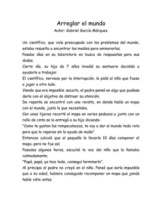 Arreglar el mundo
Autor: Gabriel García Márquez
Un científico, que vivía preocupado con los problemas del mundo,
estaba resuelto a encontrar los medios para aminorarlos.
Pasaba días en su laboratorio en busca de respuestas para sus
dudas.
Cierto día, su hijo de 7 años invadió su santuario decidido a
ayudarlo a trabajar.
El científico, nervioso por la interrupción, le pidió al niño que fuese
a jugar a otro lado.
Viendo que era imposible sacarlo, el padre pensó en algo que pudiese
darle con el objetivo de distraer su atención.
De repente se encontró con una revista, en donde había un mapa
con el mundo, justo lo que necesitaba.
Con unas tijeras recortó el mapa en varios pedazos y junto con un
rollo de cinta se lo entregó a su hijo diciendo:
"Como te gustan los rompecabezas, te voy a dar el mundo todo roto
para que lo repares sin la ayuda de nadie".
Entonces calculó que al pequeño le llevaría 10 días componer el
mapa, pero no fue así.
Pasadas algunas horas, escuchó la voz del niño que lo llamaba
calmadamente.
"Papá, papá, ya hice todo, conseguí terminarlo".
Al principio el padre no creyó en el niño. Pensó que sería imposible
que a su edad, hubiera conseguido recomponer un mapa que jamás
había visto antes.
 