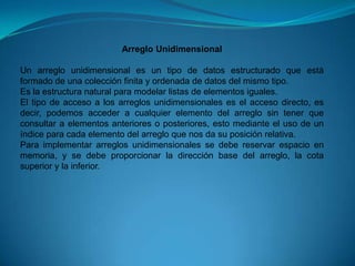 Arreglo UnidimensionalUn arreglo unidimensional es un tipo de datos estructurado que está formado de una colección finita y ordenada de datos del mismo tipo. Es la estructura natural para modelar listas de elementos iguales. El tipo de acceso a los arreglos unidimensionales es el acceso directo, es decir, podemos acceder a cualquier elemento del arreglo sin tener que consultar a elementos anteriores o posteriores, esto mediante el uso de un índice para cada elemento del arreglo que nos da su posición relativa. Para implementar arreglos unidimensionales se debe reservar espacio en memoria, y se debe proporcionar la dirección base del arreglo, la cota superior y la inferior. 