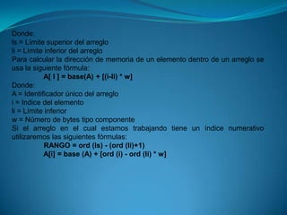 Donde: ls = Límite superior del arreglo li = Límite inferior del arreglo Para calcular la dirección de memoria de un elemento dentro de un arreglo se usa la siguiente fórmula:                 A[ I ] = base(A) + [(i-li) * w]Donde: A = Identificador único del arreglo i = Indice del elemento li = Límite inferior w = Número de bytes tipo componente Si el arreglo en el cual estamos trabajando tiene un índice numerativo utilizaremos las siguientes fórmulas:                 RANGO = ord (ls) - (ord (li)+1)                A[i] = base (A) + [ord (i) - ord (li) * w]