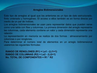 Arreglos BidimensionalesEste tipo de arreglos al igual que los anteriores es un tipo de dato estructurado, finito ordenado y homogéneo. El acceso a ellos también es en forma directa por medio de un par de índices.Los arreglos bidimensionales se usan para representar datos que pueden verse como una tabla con filas y columnas. La primera dimensión del arreglo representa las columnas, cada elemento contiene un valor y cada dimensión representa una relación La representación en memoria se realiza de dos formas : almacenamiento por columnas o por renglones.Para determinar el número total de elementos en un arreglo bidimensional usaremos las siguientes fórmulas:RANGO DE RENGLONES (R1) = Ls1 - (Li1+1)RANGO DE COLUMNAS (R2) = Ls2 - (Li2+1)No. TOTAL DE COMPONENTES = R1 * R2