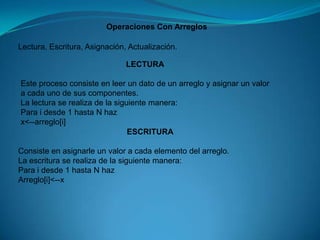 Operaciones Con ArreglosLectura, Escritura, Asignación, Actualización.LECTURAEste proceso consiste en leer un dato de un arreglo y asignar un valor a cada uno de sus componentes.La lectura se realiza de la siguiente manera:Para i desde 1 hasta N hazx<--arreglo[i]ESCRITURAConsiste en asignarle un valor a cada elemento del arreglo.La escritura se realiza de la siguiente manera:Para i desde 1 hasta N hazArreglo[i]<--x