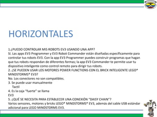 HORIZONTALES
1.¿PUEDO CONTROLAR MIS ROBOTS EV3 USANDO UNA APP?
Sí. Las apps EV3 Programmer y EV3 Robot Commander están diseñadas específicamente para
controlar tus robots EV3. Con la app EV3 Programmer puedes construir programas que hagan
que tus robots respondan de diferentes formas; la app EV3 Commander te permite usar tu
dispositivo inteligente como control remoto para dirigir tus robots.
2. ¿SE PUEDEN USAR LOS MOTORES POWER FUNCTIONS CON EL BRICK INTELIGENTE LEGO®
MINDSTORMS® EV3?
No. Los conectores no son compatibles.
3. Se puede usar manualmente
Tactil
4. Es la caja “fuerte” se llama
EV3
5. ¿QUÉ SE NECESITA PARA ESTABLECER UNA CONEXIÓN “DAISY CHAIN”?
Varios sensores, motores y bricks LEGO® MINDSTORMS® EV3, además del cable USB estándar
adicional para LEGO MINDSTORMS EV3.
 
