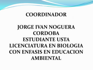 COORDINADOR JORGE IVAN NOGUERA CORDOBAESTUDIANTE USTA LICENCIATURA EN BIOLOGIA CON ENFASIS EN EDUCACION AMBIENTAL