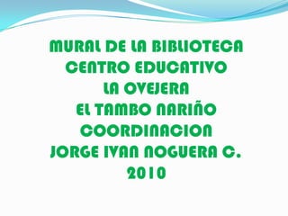 MURAL DE LA BIBLIOTECA  CENTRO EDUCATIVO LA OVEJERA EL TAMBO NARIÑO COORDINACION  JORGE IVAN NOGUERA C. 2010 