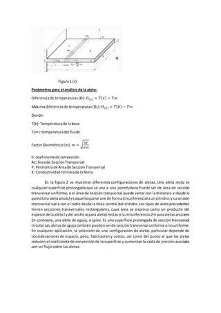 Figura1 (c)
Parámetros para el análisis de la aleta:
Diferenciade temperaturas(Ө): Ө(𝑥) = 𝑇( 𝑥) − 𝑇∞
Máximadiferenciade temperaturas(Өb):Ө(𝑏) = 𝑇( 𝑏) − 𝑇∞
Donde:
T(b):Temperaturade labase
T(∞):temperaturadel fluido
Factor Geométrico(m): 𝑚 = √
ℎ𝑃
𝐾𝐴𝑐
h: coeficientede convección
Ac: Áreade SecciónTransversal
P: Perímetrode Áreade SecciónTransversal
K: ConductividadTérmicade laAleta
En la figura 2 se muestran diferentes configuraciones de aletas. Una aleta recta es
cualquier superficie prolongada que se une a una pared plana Puede ser de área de sección
transversal uniforme, o el área de sección transversal puede variar con la distancia x desde la
paredUna aletaanula) esaquellaquese une de formacircunferencial auncilindro,ysusección
transversal varia con el radio desde la línea central del cilindro. Los tipos de aleta precedentes
tienen secciones transversales rectangulares, cuya área se expresa como un producto del
espesorde laaletatydel ancho w para aletas rectaso lacircunferencia2rn paraaletasanulares
En contraste, una aleta de aguja, o spine. Es una superficie prolongada de sección transversal
circularLas aletasde agujatambién puedenserde seccióntransversal uniforme onouniforme.
En cualquier aplicación, la selección de una configuración de aletas particular depende de
consideraciones de espacio, peso, fabricación y costos, así como del punto al que las aletas
reducen el coeficiente de convección de la superficie y aumentanla caída de presión asociada
con un flujo sobre las aletas.
 