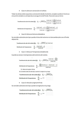  Caso A:aletacon convecciónenlaAleta
Todas lasaletasestánexpuestas aconvección desde elextremo, exceptocuandoel mismose
encuentre aisladoosutemperaturaseaigual ala del fluido. Paraeste casose tiene:
 Caso B: AletaconExtremoAdiabático
Se consideraaletade este tipocuandoel área del extremonointercambiacalorconel fluido
adyacente.
 Caso C: AletaconTemperaturaEstablecida
Cuandose conoce latemperaturadel extremode laaleta.
 Caso D: Aletade LongitudInfinita
Se consideraaletade este tipocuandola longitudesmuylarga.
 
