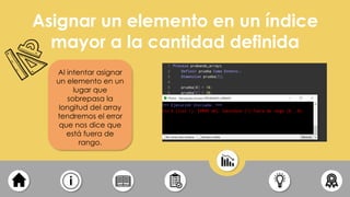 Asignar un elemento en un índice
mayor a la cantidad definida
Al intentar asignar
un elemento en un
lugar que
sobrepasa la
longitud del array
tendremos el error
que nos dice que
está fuera de
rango.
 