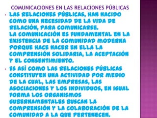 •   Las Relaciones Públicas, han nacido
    como una necesidad de la vida de
    relación, para comunicarse.
    La comunicación es fundamental en la
    existencia de la comunidad moderna
    porque hace nacer en ella la
    comprensión solidaria, la aceptación
    y el consentimiento.
•   Es así como las Relaciones Públicas
    constituyen una actividad por medio
    de la cual, las empresas, las
    Asociaciones y los individuos, en igual
    forma los organismos
    gubernamentales buscan la
    comprensión y la colaboración de la
    comunidad a la que pertenecen.
 